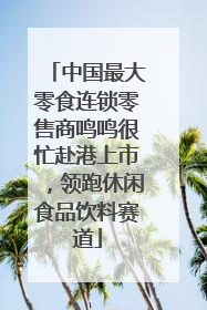 中国最大零食连锁零售商鸣鸣很忙赴港上市，领跑休闲食品饮料赛道