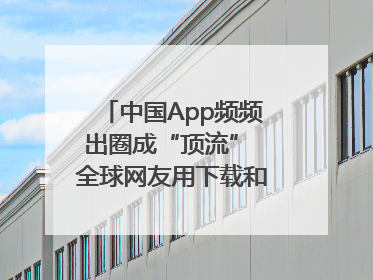 中国App频频出圈成“顶流” 全球网友用下载和消费投出信任票