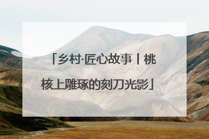 乡村·匠心故事丨桃核上雕琢的刻刀光影