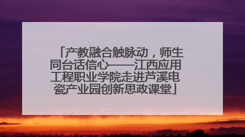 产教融合触脉动，师生同台话信心——江西应用工程职业学院走进芦溪电瓷产业园创新思政课堂