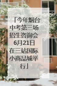 今年烟台中考第三场招生咨询会6月21日在三站国际小商品城举行