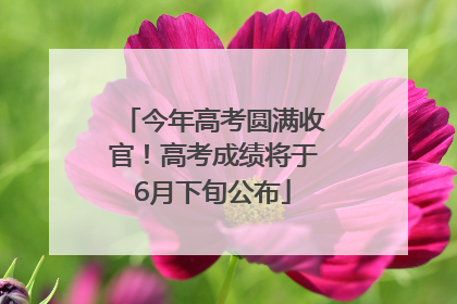 今年高考圆满收官！高考成绩将于6月下旬公布