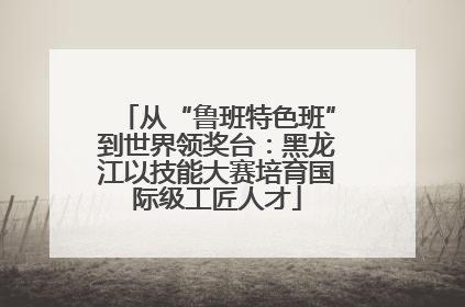 从“鲁班特色班”到世界领奖台：黑龙江以技能大赛培育国际级工匠人才