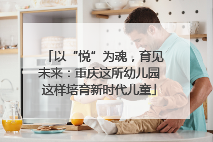 以“悦”为魂，育见未来：重庆这所幼儿园这样培育新时代儿童