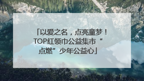 以爱之名，点亮童梦！TOP红领巾公益集市“点燃”少年公益心