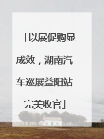 以展促购显成效，湖南汽车巡展益阳站完美收官