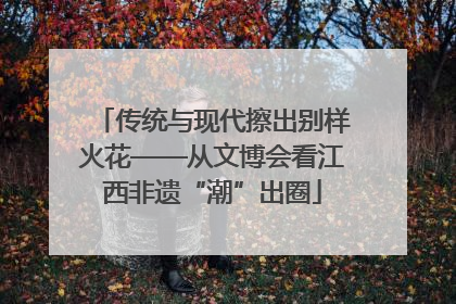 传统与现代擦出别样火花——从文博会看江西非遗“潮”出圈