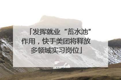 发挥就业“蓄水池”作用，快手美团将释放多领域实习岗位