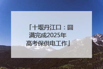 十堰丹江口：圆满完成2025年高考保供电工作