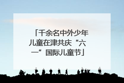 千余名中外少年儿童在津共庆“六一”国际儿童节