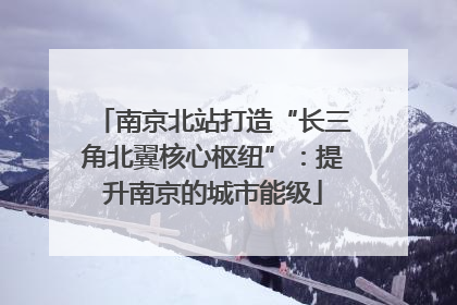 南京北站打造“长三角北翼核心枢纽”：提升南京的城市能级