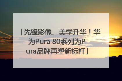 先锋影像、美学升华！华为Pura 80系列为Pura品牌再塑新标杆