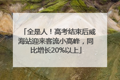 全是人！高考结束后威海站迎来客流小高峰，同比增长20%以上