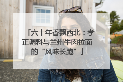 六十年香飘西北：孝正调料与兰州牛肉拉面的“风味长跑”