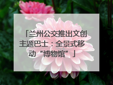 兰州公交推出文创主题巴士：全景式移动“博物馆”
