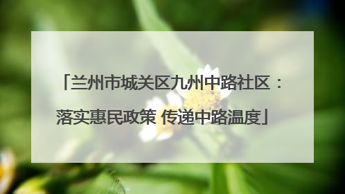 兰州市城关区九州中路社区：落实惠民政策 传递中路温度