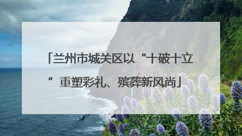 兰州市城关区以“十破十立”重塑彩礼、殡葬新风尚