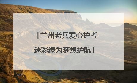 兰州老兵爱心护考 迷彩绿为梦想护航