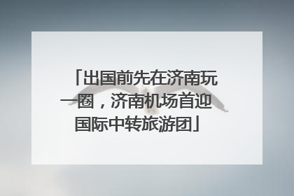 出国前先在济南玩一圈，济南机场首迎国际中转旅游团