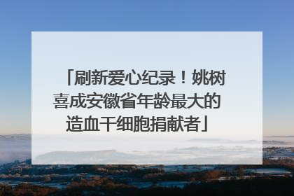 刷新爱心纪录！姚树喜成安徽省年龄最大的造血干细胞捐献者