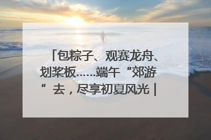 包粽子、观赛龙舟、划桨板……端午“郊游”去，尽享初夏风光｜端午氛围最浓时①