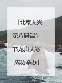 北京大兴第八届端午节龙舟大赛成功举办
