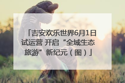吉安欢乐世界6月1日试运营 开启“全域生态旅游”新纪元（图）
