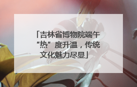 吉林省博物院端午“热”度升温，传统文化魅力尽显