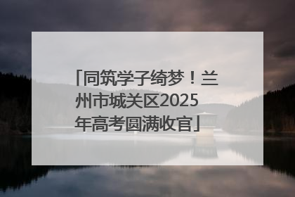 同筑学子绮梦！兰州市城关区2025年高考圆满收官