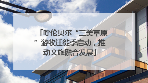 呼伦贝尔“三美草原”游牧迁徙季启动，推动文旅融合发展