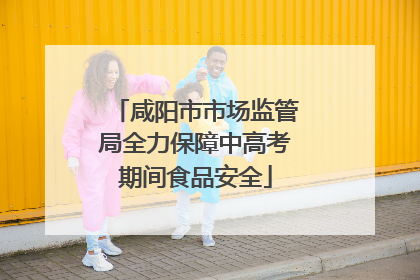 咸阳市市场监管局全力保障中高考期间食品安全
