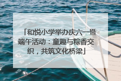 和悦小学举办庆六一暨端午活动：童趣与粽香交织，共筑文化桥梁