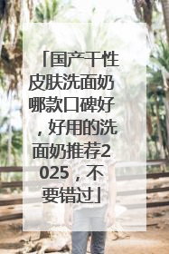 国产干性皮肤洗面奶哪款口碑好，好用的洗面奶推荐2025，不要错过