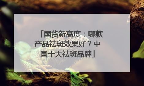 国货新高度：哪款产品祛斑效果好？中国十大祛斑品牌