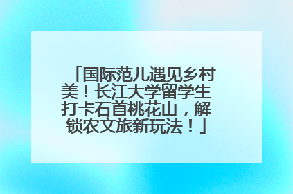 国际范儿遇见乡村美！长江大学留学生打卡石首桃花山，解锁农文旅新玩法！