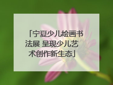 宁夏少儿绘画书法展 呈现少儿艺术创作新生态