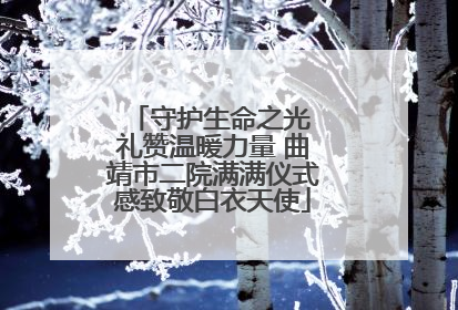 守护生命之光 礼赞温暖力量 曲靖市二院满满仪式感致敬白衣天使