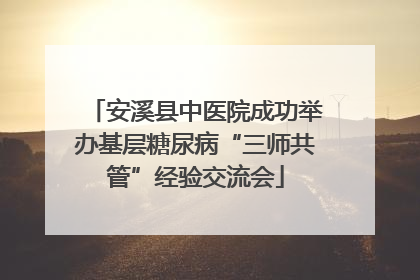 安溪县中医院成功举办基层糖尿病“三师共管”经验交流会