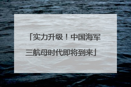 实力升级！中国海军三航母时代即将到来