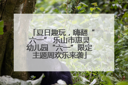 夏日趣玩，嗨翻“六一” 乐山市惠灵幼儿园“六一”限定主题周欢乐来袭