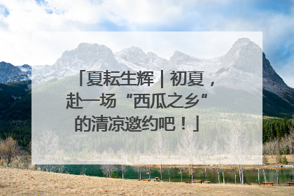 夏耘生辉｜初夏，赴一场“西瓜之乡”的清凉邀约吧！