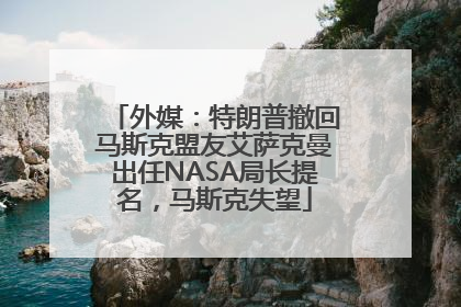 外媒：特朗普撤回马斯克盟友艾萨克曼出任NASA局长提名，马斯克失望
