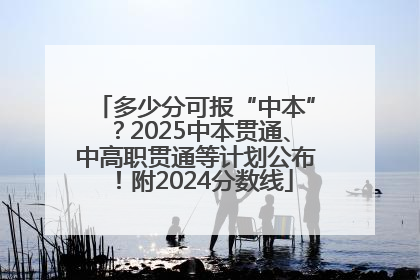 多少分可报“中本”？2025中本贯通、中高职贯通等计划公布！附2024分数线
