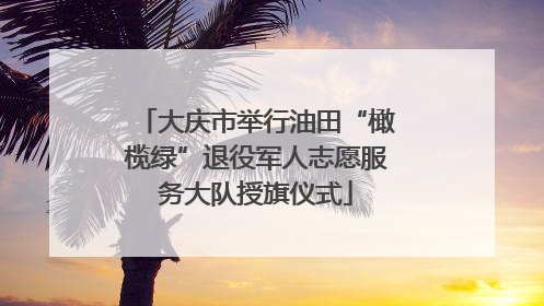 大庆市举行油田“橄榄绿”退役军人志愿服务大队授旗仪式