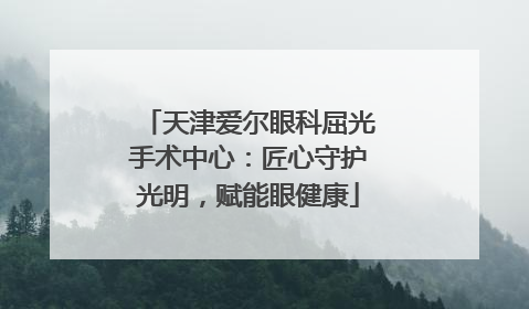 天津爱尔眼科屈光手术中心：匠心守护光明，赋能眼健康