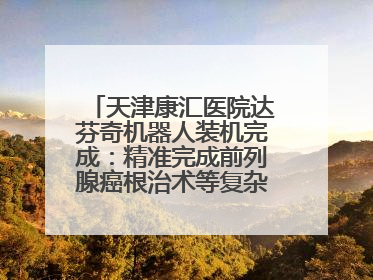 天津康汇医院达芬奇机器人装机完成：精准完成前列腺癌根治术等复杂手术！