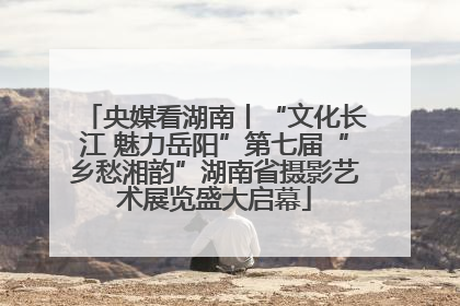 央媒看湖南丨“文化长江 魅力岳阳”第七届“乡愁湘韵”湖南省摄影艺术展览盛大启幕