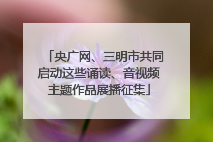央广网、三明市共同启动这些诵读、音视频主题作品展播征集
