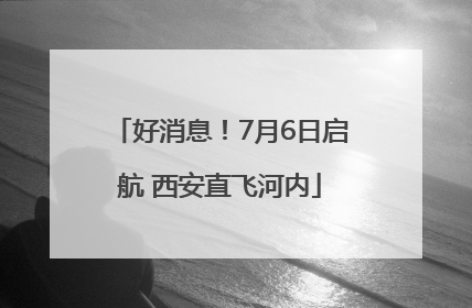 好消息！7月6日启航 西安直飞河内