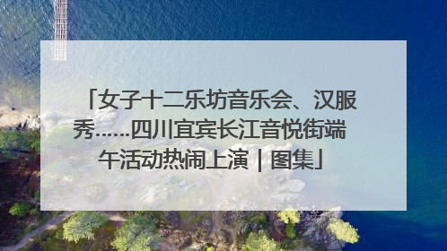 女子十二乐坊音乐会、汉服秀……四川宜宾长江音悦街端午活动热闹上演｜图集